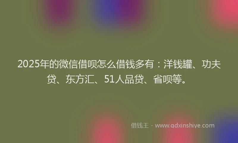 2025年的微信借呗怎么借钱多有：洋钱罐、功夫贷、东方汇、51人品贷、省呗等。