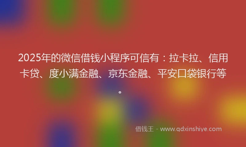 2025年的微信借钱小程序可信有：拉卡拉、信用卡贷、度小满金融、京东金融、平安口袋银行等。