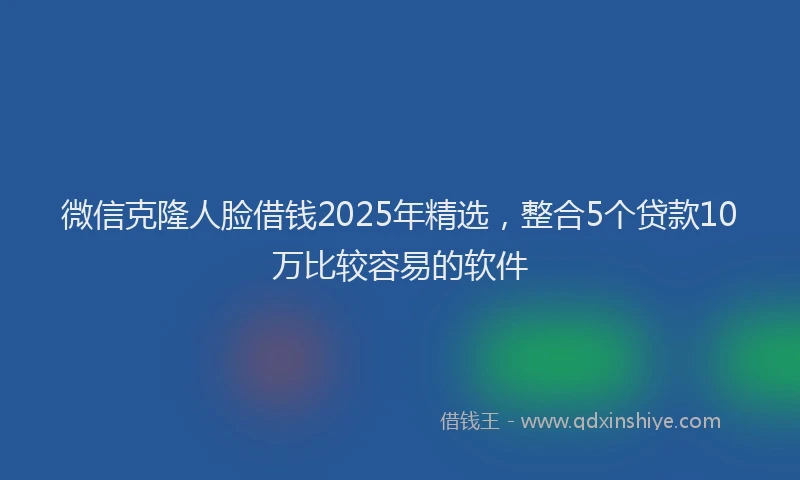 微信克隆人脸借钱2025年精选，整合5个贷款10万比较容易的软件