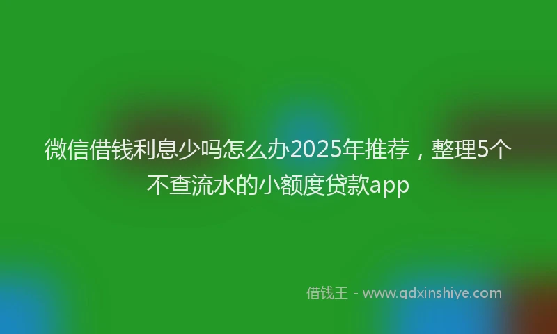 微信借钱利息少吗怎么办2025年推荐，整理5个不查流水的小额度贷款app