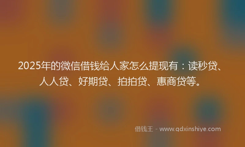 2025年的微信借钱给人家怎么提现有：读秒贷、人人贷、好期贷、拍拍贷、惠商贷等。
