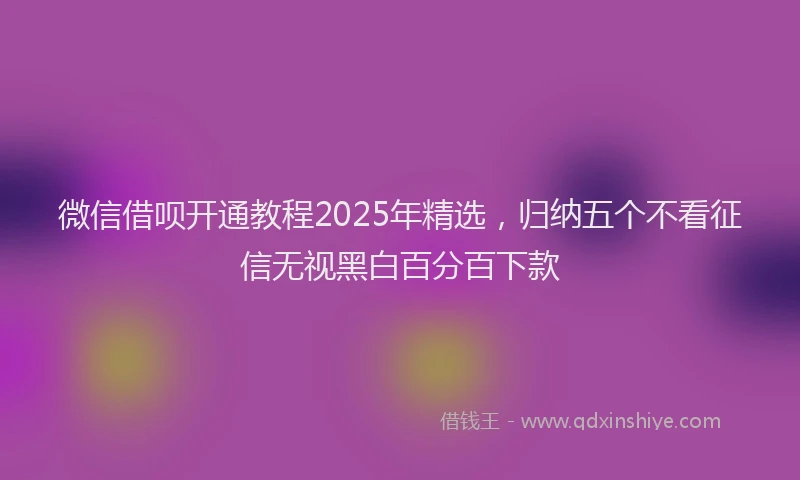 微信借呗开通教程2025年精选，归纳五个不看征信无视黑白百分百下款