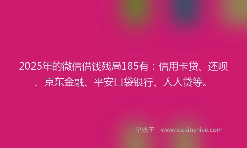 2025年的微信借钱残局185有：信用卡贷、还呗、京东金融、平安口袋银行、人人贷等。