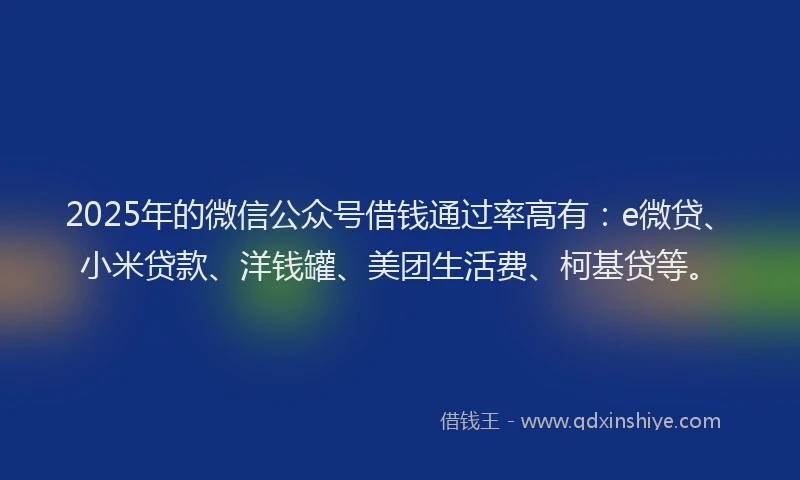 2025年的微信公众号借钱通过率高有：e微贷、小米贷款、洋钱罐、美团生活费、柯基贷等。