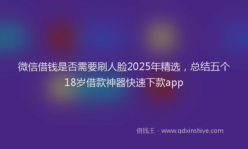 微信借钱是否需要刷人脸2025年精选，总结五个18岁借款神器快速下款app
