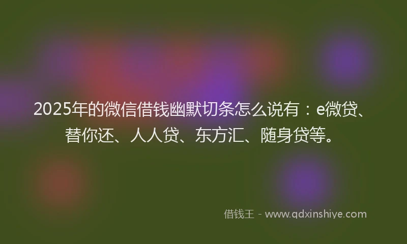 2025年的微信借钱幽默切条怎么说有：e微贷、替你还、人人贷、东方汇、随身贷等。