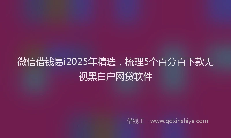 微信借钱易i2025年精选，梳理5个百分百下款无视黑白户网贷软件