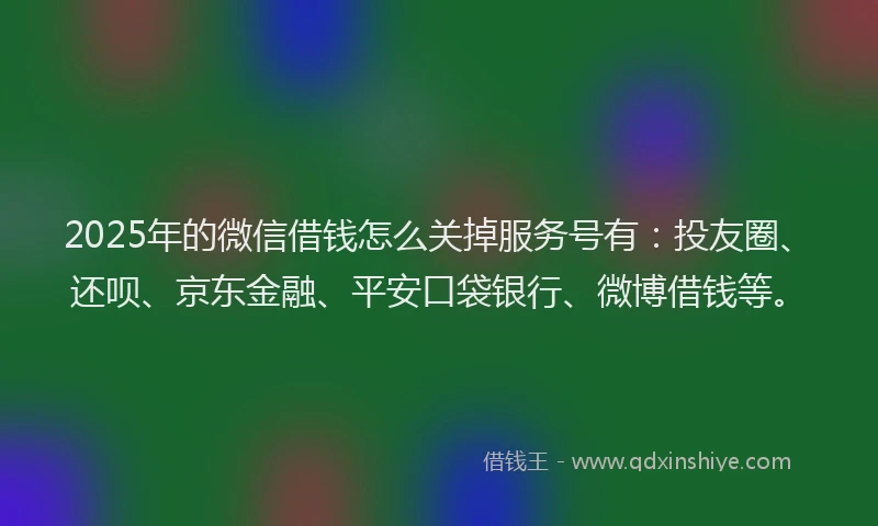 2025年的微信借钱怎么关掉服务号有：投友圈、还呗、京东金融、平安口袋银行、微博借钱等。