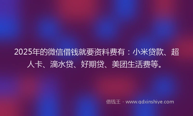 2025年的微信借钱就要资料费有：小米贷款、超人卡、滴水贷、好期贷、美团生活费等。