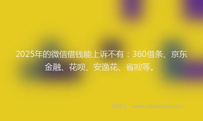 2025年的微信借钱能上诉不有：360借条、京东金融、花呗、安逸花、省呗等。