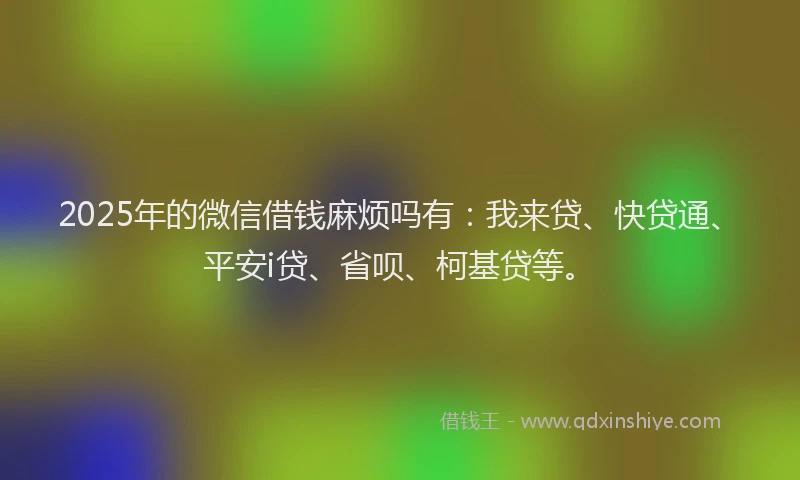 2025年的微信借钱麻烦吗有：我来贷、快贷通、平安i贷、省呗、柯基贷等。