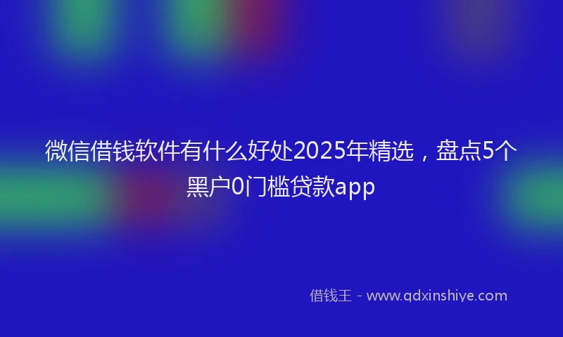 微信借钱软件有什么好处2025年精选，盘点5个黑户0门槛贷款app