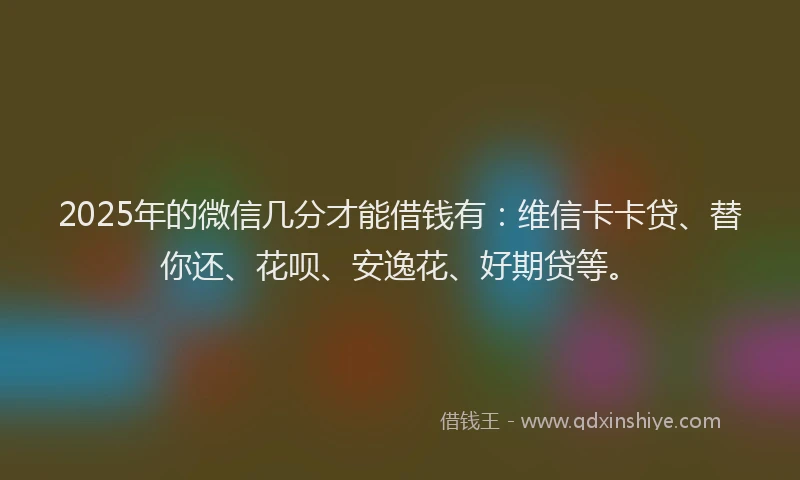 2025年的微信几分才能借钱有：维信卡卡贷、替你还、花呗、安逸花、好期贷等。