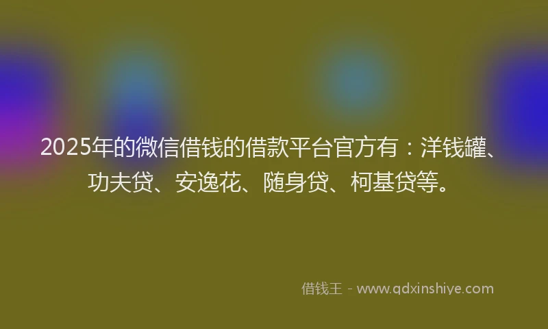 2025年的微信借钱的借款平台官方有：洋钱罐、功夫贷、安逸花、随身贷、柯基贷等。
