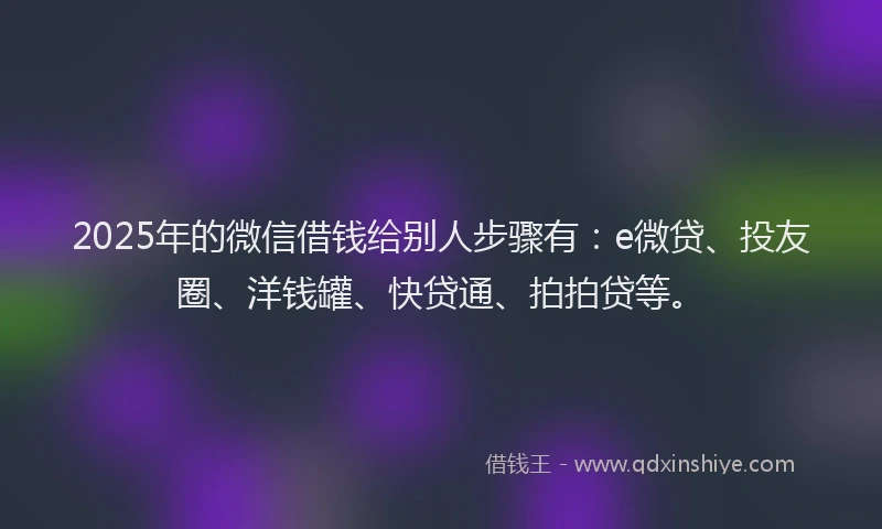 2025年的微信借钱给别人步骤有：e微贷、投友圈、洋钱罐、快贷通、拍拍贷等。