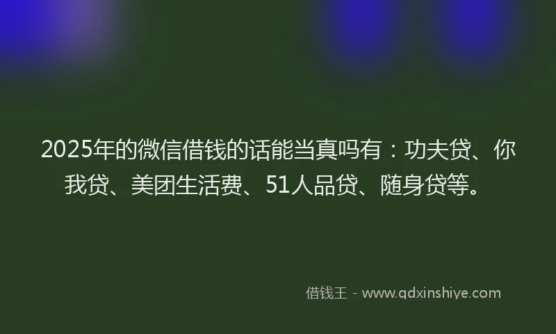 2025年的微信借钱的话能当真吗有：功夫贷、你我贷、美团生活费、51人品贷、随身贷等。