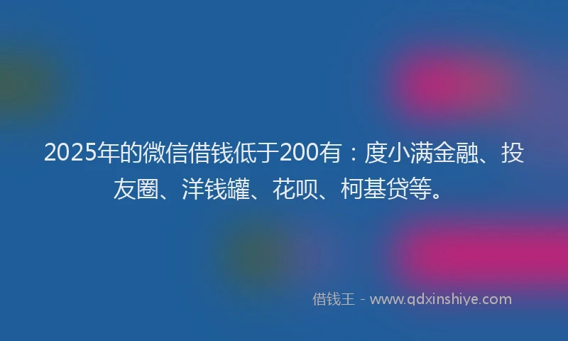 2025年的微信借钱低于200有：度小满金融、投友圈、洋钱罐、花呗、柯基贷等。