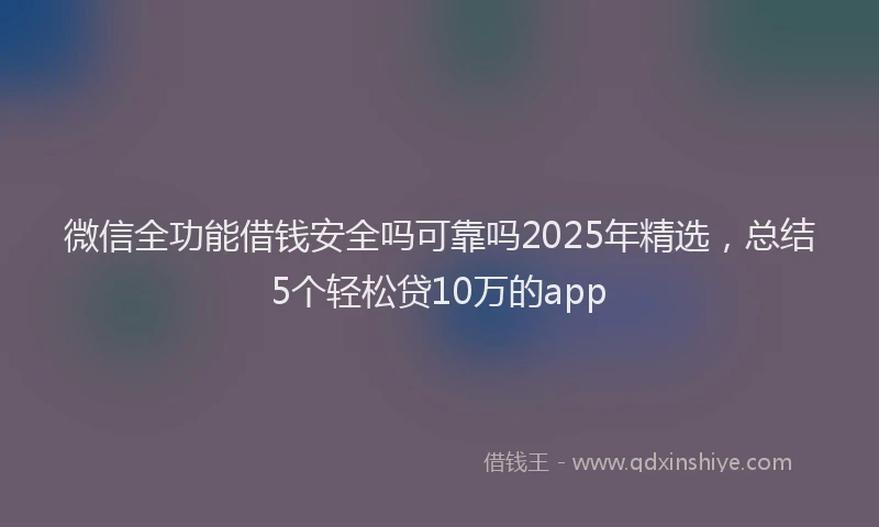 微信全功能借钱安全吗可靠吗2025年精选，总结5个轻松贷10万的app