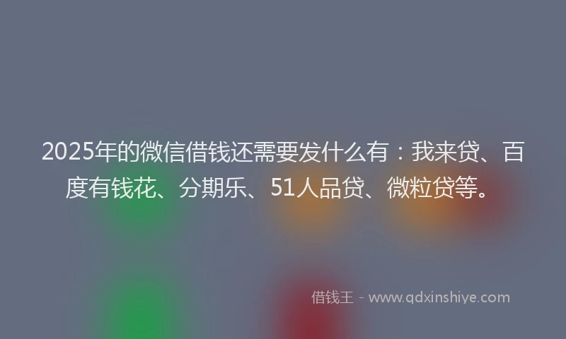 2025年的微信借钱还需要发什么有：我来贷、百度有钱花、分期乐、51人品贷、微粒贷等。