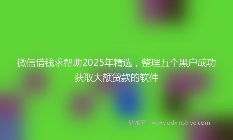 微信借钱求帮助2025年精选，整理五个黑户成功获取大额贷款的软件
