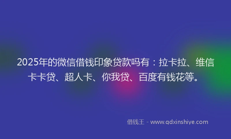 2025年的微信借钱印象贷款吗有：拉卡拉、维信卡卡贷、超人卡、你我贷、百度有钱花等。