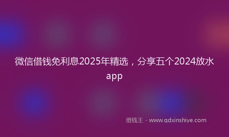 微信借钱免利息2025年精选，分享五个2024放水app