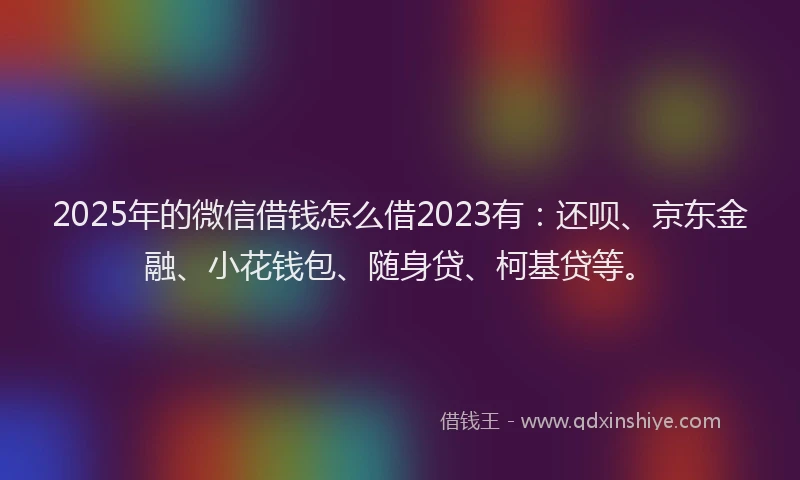 2025年的微信借钱怎么借2023有：还呗、京东金融、小花钱包、随身贷、柯基贷等。