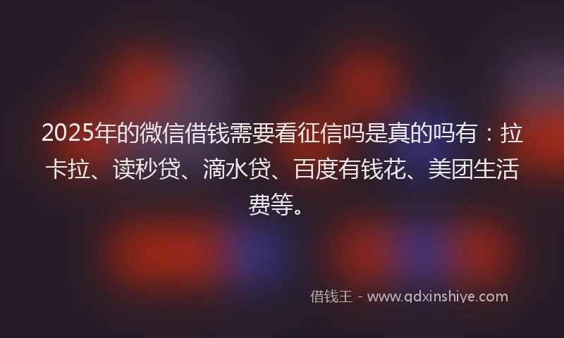 2025年的微信借钱需要看征信吗是真的吗有：拉卡拉、读秒贷、滴水贷、百度有钱花、美团生活费等。