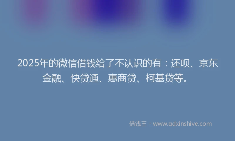 2025年的微信借钱给了不认识的有：还呗、京东金融、快贷通、惠商贷、柯基贷等。