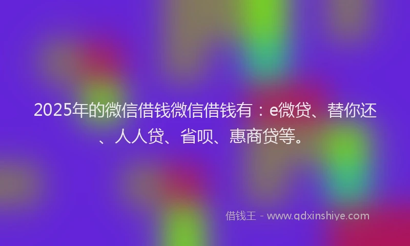 2025年的微信借钱微信借钱有：e微贷、替你还、人人贷、省呗、惠商贷等。