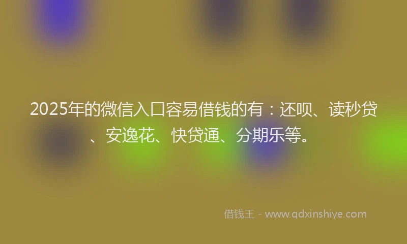 2025年的微信入口容易借钱的有：还呗、读秒贷、安逸花、快贷通、分期乐等。