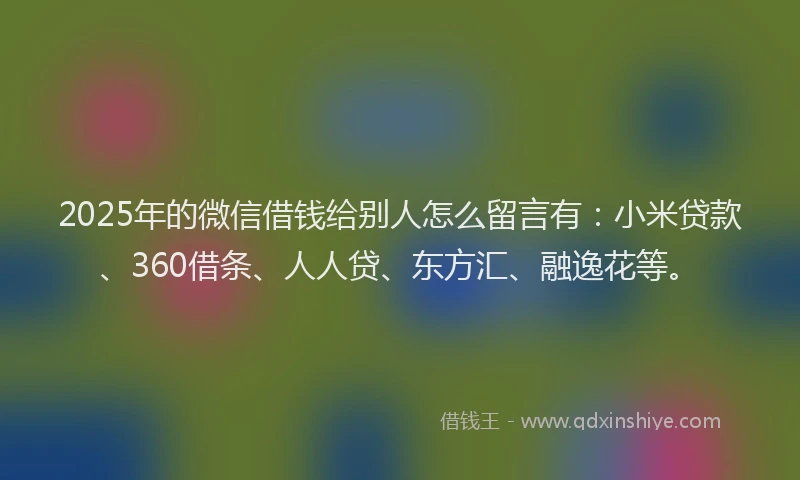 2025年的微信借钱给别人怎么留言有：小米贷款、360借条、人人贷、东方汇、融逸花等。