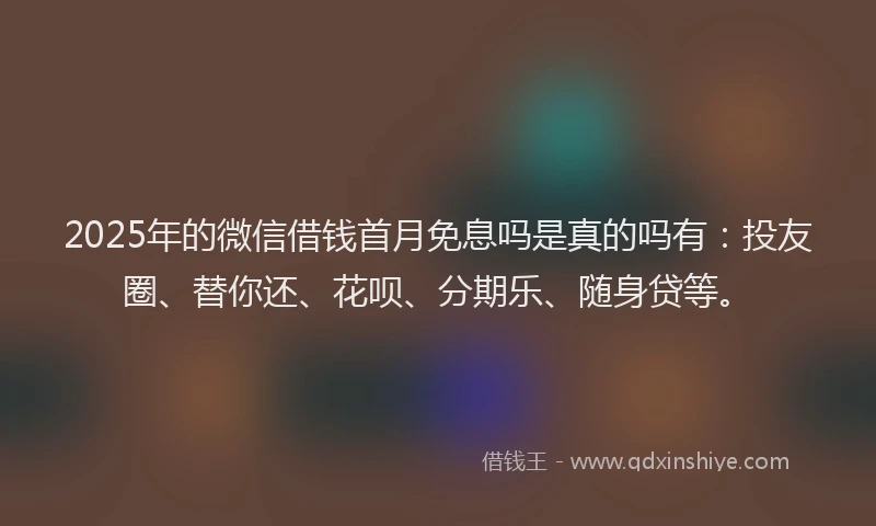2025年的微信借钱首月免息吗是真的吗有：投友圈、替你还、花呗、分期乐、随身贷等。