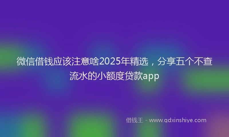 微信借钱应该注意啥2025年精选，分享五个不查流水的小额度贷款app