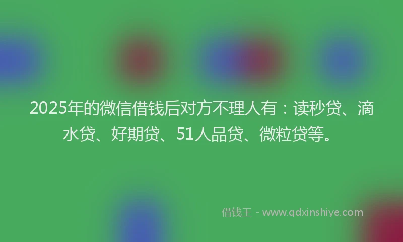 2025年的微信借钱后对方不理人有：读秒贷、滴水贷、好期贷、51人品贷、微粒贷等。