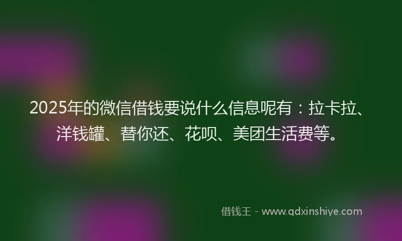 2025年的微信借钱要说什么信息呢有：拉卡拉、洋钱罐、替你还、花呗、美团生活费等。