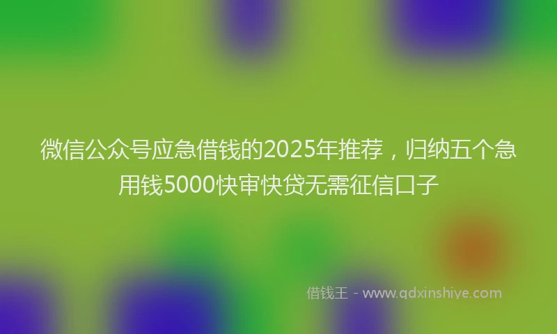 微信公众号应急借钱的2025年推荐，归纳五个急用钱5000快审快贷无需征信口子