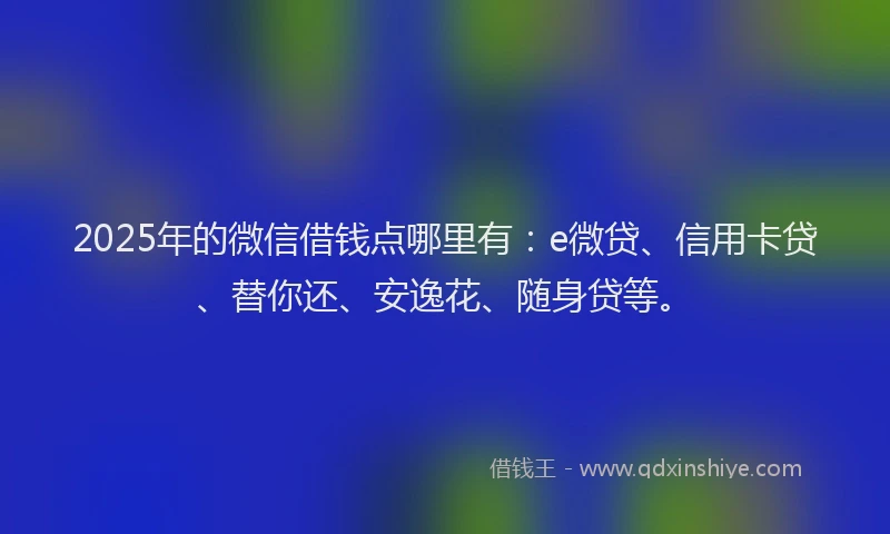2025年的微信借钱点哪里有：e微贷、信用卡贷、替你还、安逸花、随身贷等。