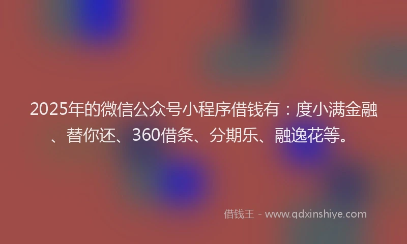 2025年的微信公众号小程序借钱有：度小满金融、替你还、360借条、分期乐、融逸花等。