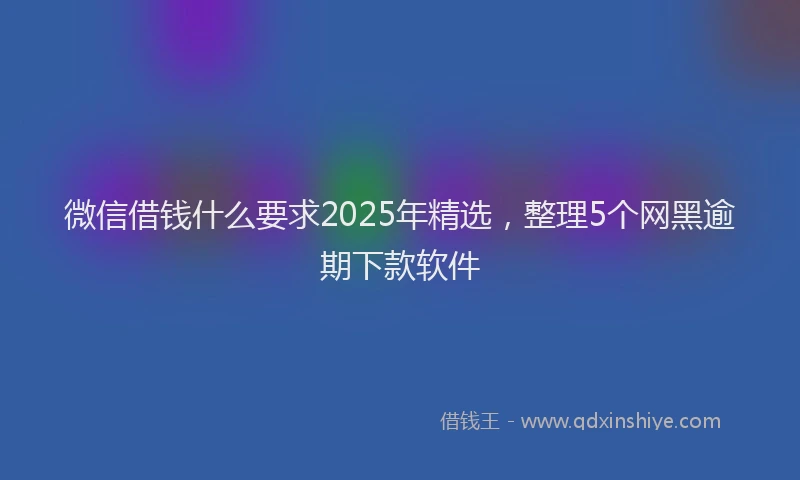 微信借钱什么要求2025年精选，整理5个网黑逾期下款软件
