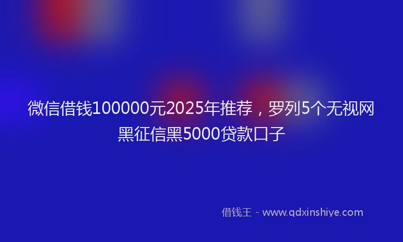 微信借钱100000元2025年推荐，罗列5个无视网黑征信黑5000贷款口子