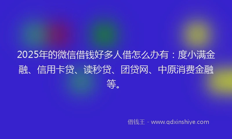 2025年的微信借钱好多人借怎么办有：度小满金融、信用卡贷、读秒贷、团贷网、中原消费金融等。