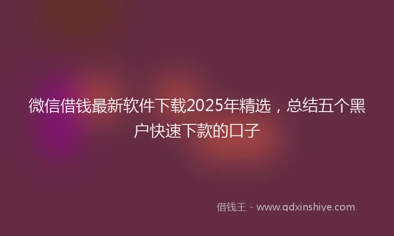 微信借钱最新软件下载2025年精选，总结五个黑户快速下款的口子