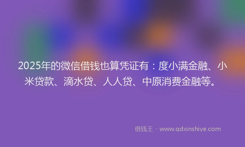 2025年的微信借钱也算凭证有：度小满金融、小米贷款、滴水贷、人人贷、中原消费金融等。