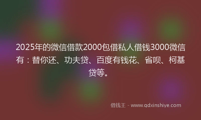 2025年的微信借款2000包借私人借钱3000微信有：替你还、功夫贷、百度有钱花、省呗、柯基贷等。