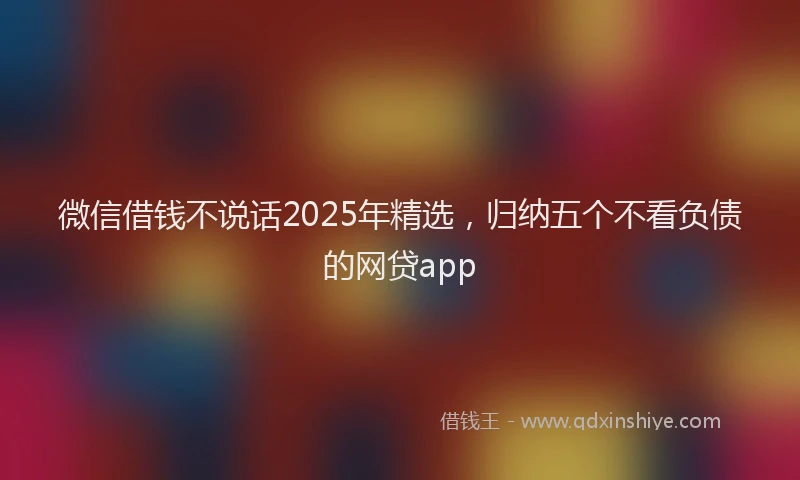 微信借钱不说话2025年精选，归纳五个不看负债的网贷app