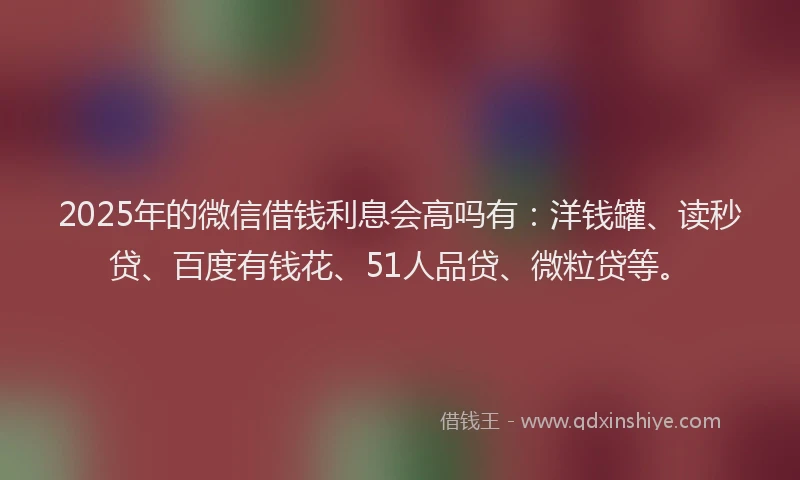 2025年的微信借钱利息会高吗有：洋钱罐、读秒贷、百度有钱花、51人品贷、微粒贷等。