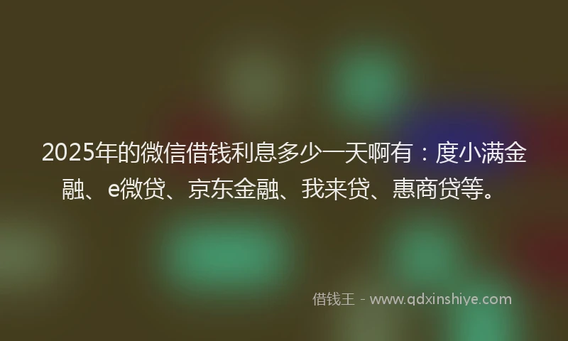 2025年的微信借钱利息多少一天啊有：度小满金融、e微贷、京东金融、我来贷、惠商贷等。