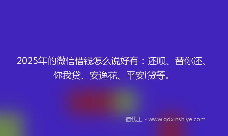 2025年的微信借钱怎么说好有：还呗、替你还、你我贷、安逸花、平安i贷等。
