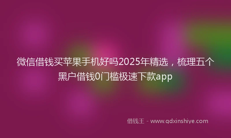 微信借钱买苹果手机好吗2025年精选，梳理五个黑户借钱0门槛极速下款app